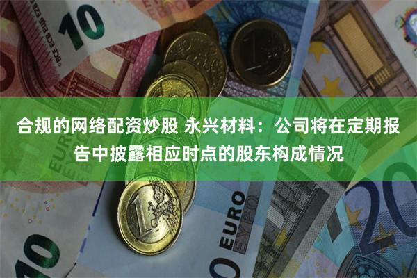 合规的网络配资炒股 永兴材料：公司将在定期报告中披露相应时点的股东构成情况