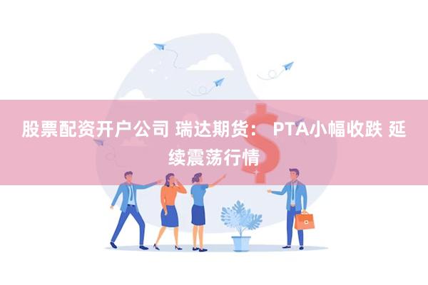 股票配资开户公司 瑞达期货： PTA小幅收跌 延续震荡行情