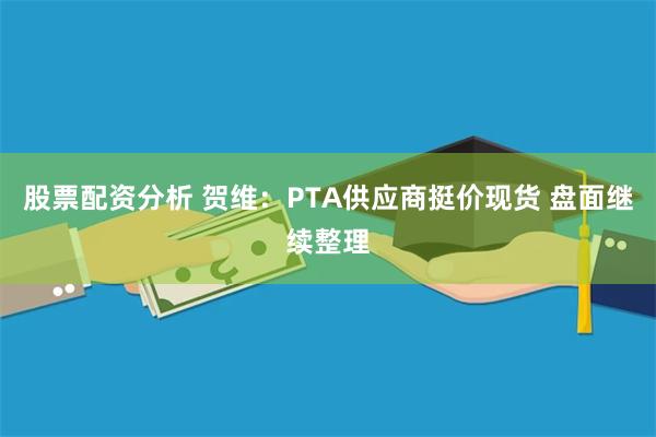 股票配资分析 贺维：PTA供应商挺价现货 盘面继续整理