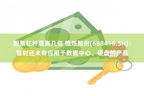 股票杠杆最高几倍 恒烁股份(688416.SH):暂时还未有应用于数据中心、硬盘的产品