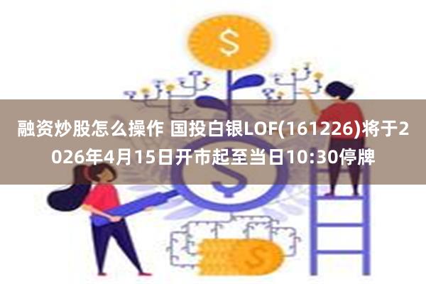 融资炒股怎么操作 国投白银LOF(161226)将于2026年4月15日开市起至当日10:30停牌