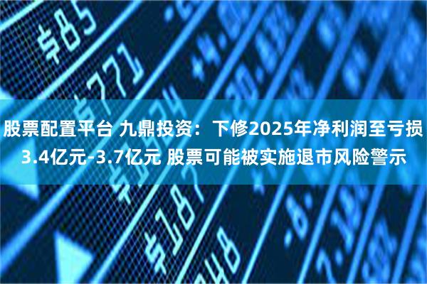 股票配置平台 九鼎投资:下修2025年净利润至亏损3.4亿元-3.7亿元 股票可能被实施退市风险警示