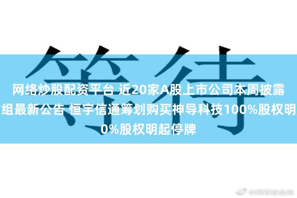 网络炒股配资平台 近20家A股上市公司本周披露并购重组最新公告 恒宇信通筹划购买神导科技100%股权明起停牌