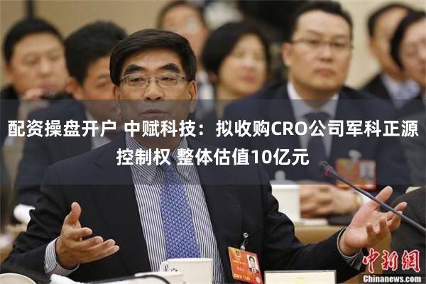 配资操盘开户 中赋科技：拟收购CRO公司军科正源控制权 整体估值10亿元