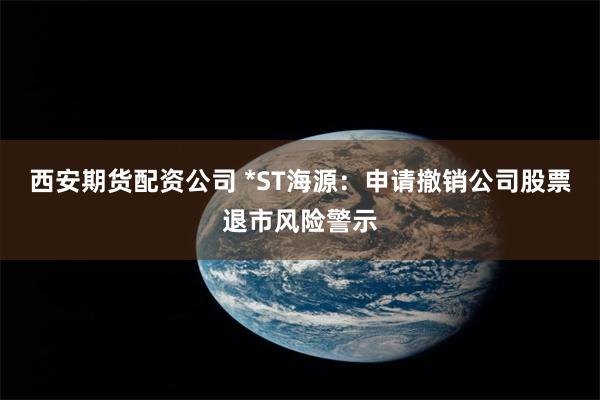 西安期货配资公司 *ST海源：申请撤销公司股票退市风险警示