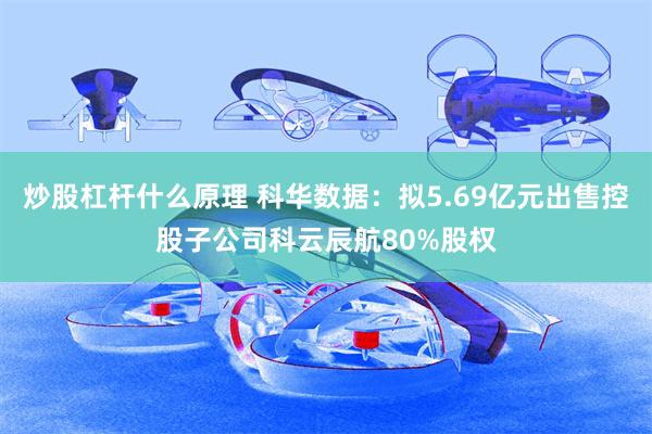 炒股杠杆什么原理 科华数据：拟5.69亿元出售控股子公司科云辰航80%股权