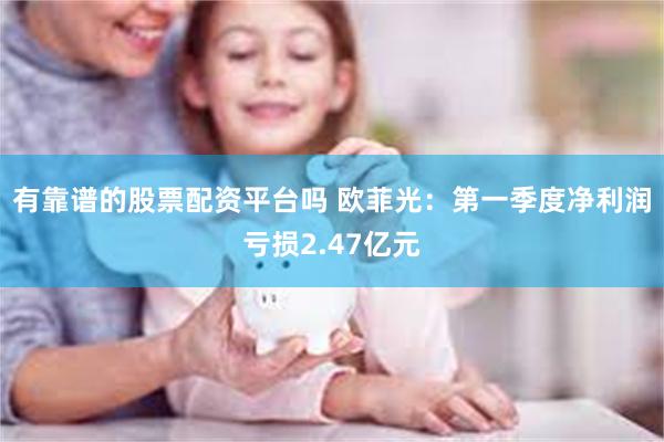 有靠谱的股票配资平台吗 欧菲光：第一季度净利润亏损2.47亿元