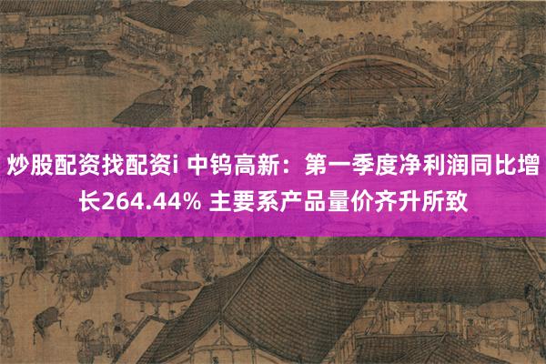 炒股配资找配资i 中钨高新：第一季度净利润同比增长264.44% 主要系产品量价齐升所致