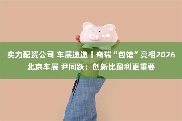 实力配资公司 车展速递丨奇瑞“包馆”亮相2026北京车展 尹同跃：创新比盈利更重要