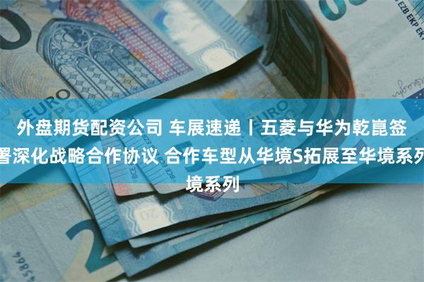 外盘期货配资公司 车展速递丨五菱与华为乾崑签署深化战略合作协议 合作车型从华境S拓展至华境系列