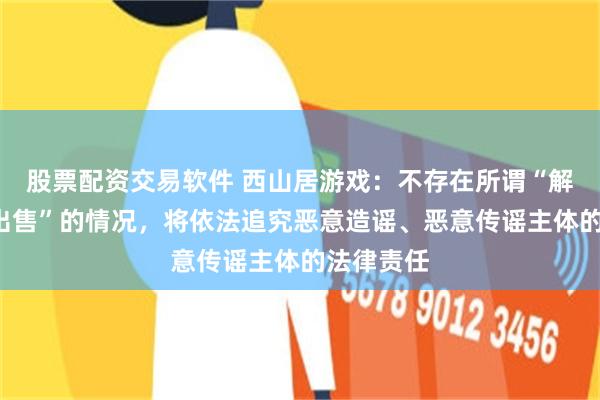 股票配资交易软件 西山居游戏：不存在所谓“解散”或“出售”的情况，将依法追究恶意造谣、恶意传谣主体的法律责任