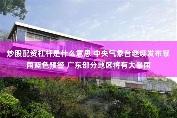 炒股配资杠杆是什么意思 中央气象台继续发布暴雨蓝色预警 广东部分地区将有大暴雨