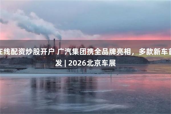 在线配资炒股开户 广汽集团携全品牌亮相，多款新车首发 | 2026北京车展