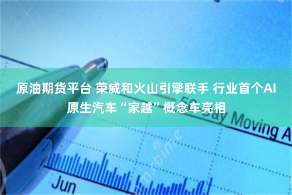 原油期货平台 荣威和火山引擎联手 行业首个AI原生汽车“家越”概念车亮相