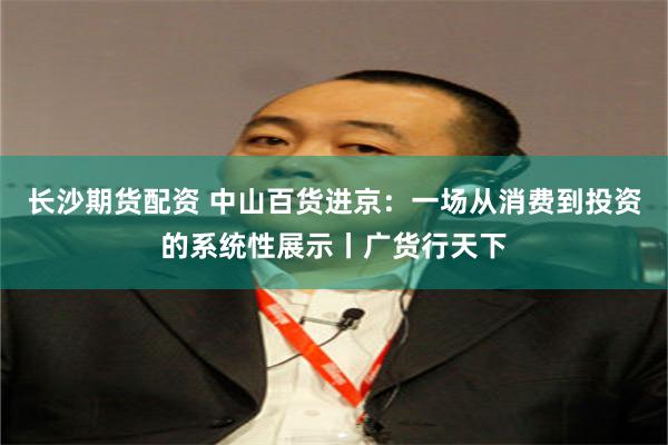 长沙期货配资 中山百货进京:一场从消费到投资的系统性展示丨广货行天下