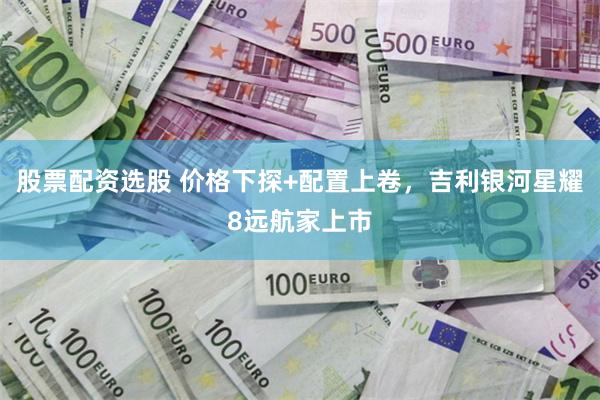 股票配资选股 价格下探+配置上卷，吉利银河星耀8远航家上市