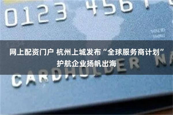 网上配资门户 杭州上城发布“全球服务商计划”护航企业扬帆出海