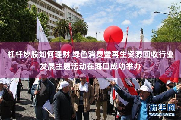 杠杆炒股如何理财 绿色消费暨再生资源回收行业发展主题活动在海口成功举办