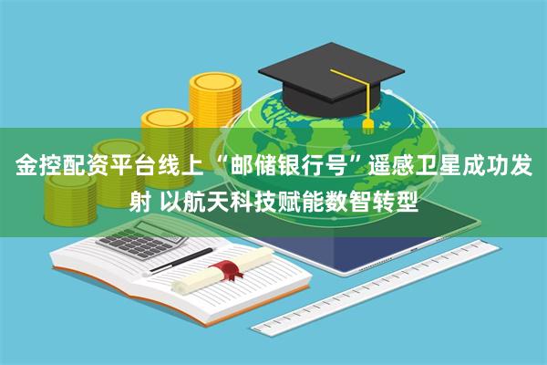 金控配资平台线上 “邮储银行号”遥感卫星成功发射 以航天科技赋能数智转型