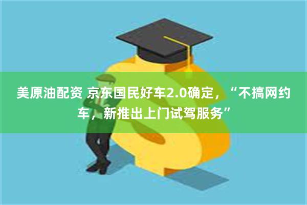 美原油配资 京东国民好车2.0确定,“不搞网约车,新推出上门试驾服务”