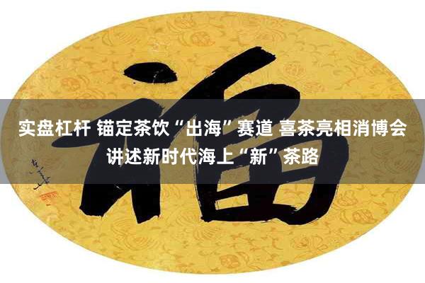 实盘杠杆 锚定茶饮“出海”赛道 喜茶亮相消博会讲述新时代海上“新”茶路