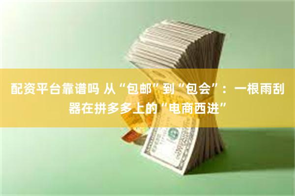 配资平台靠谱吗 从“包邮”到“包会”：一根雨刮器在拼多多上的“电商西进”