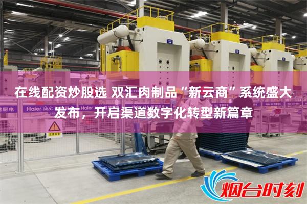 在线配资炒股选 双汇肉制品“新云商”系统盛大发布,开启渠道数字化转型新篇章