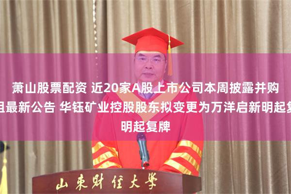 萧山股票配资 近20家A股上市公司本周披露并购重组最新公告 华钰矿业控股股东拟变更为万洋启新明起复牌