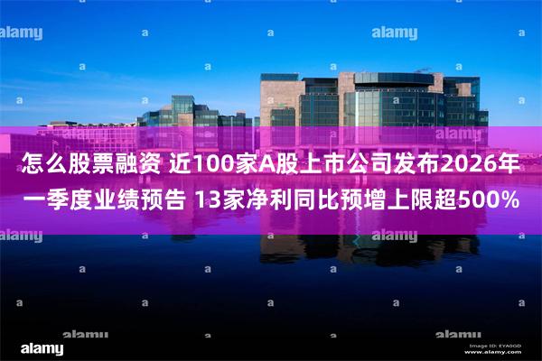 怎么股票融资 近100家A股上市公司发布2026年一季度业绩预告 13家净利同比预增上限超500%