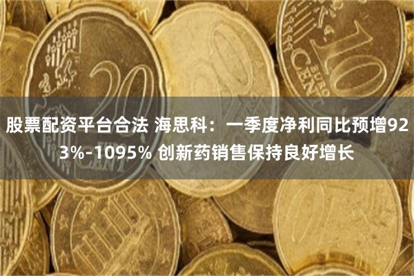 股票配资平台合法 海思科：一季度净利同比预增923%-1095% 创新药销售保持良好增长