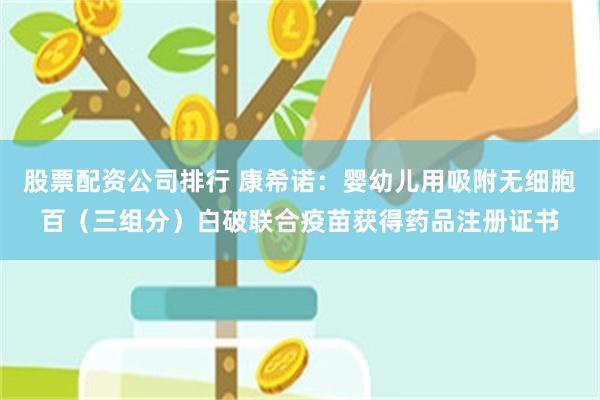 股票配资公司排行 康希诺：婴幼儿用吸附无细胞百（三组分）白破联合疫苗获得药品注册证书