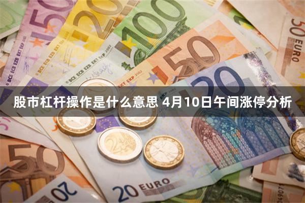 股市杠杆操作是什么意思 4月10日午间涨停分析