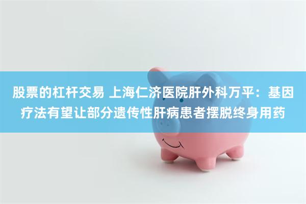 股票的杠杆交易 上海仁济医院肝外科万平：基因疗法有望让部分遗传性肝病患者摆脱终身用药