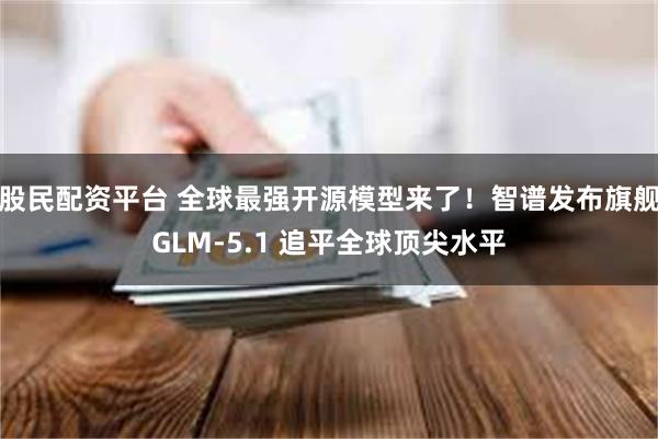 股民配资平台 全球最强开源模型来了！智谱发布旗舰GLM-5.1 追平全球顶尖水平