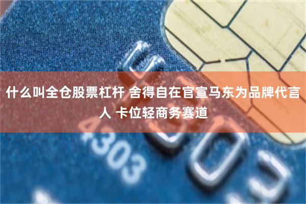什么叫全仓股票杠杆 舍得自在官宣马东为品牌代言人 卡位轻商务赛道