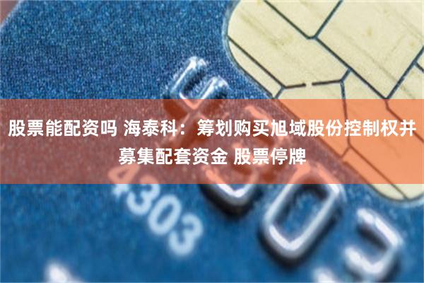股票能配资吗 海泰科：筹划购买旭域股份控制权并募集配套资金 股票停牌