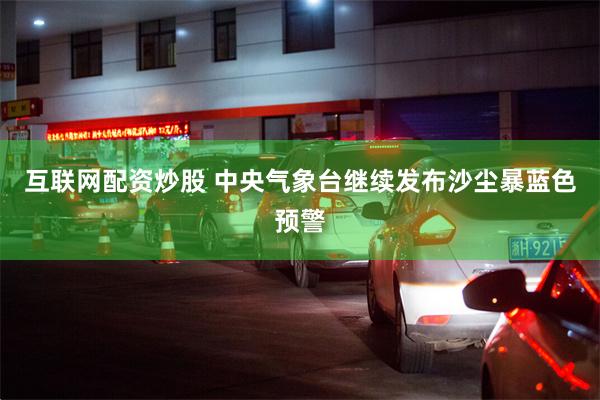 互联网配资炒股 中央气象台继续发布沙尘暴蓝色预警
