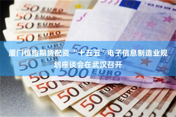厦门恒指期货配资 “十五五”电子信息制造业规划座谈会在武汉召开