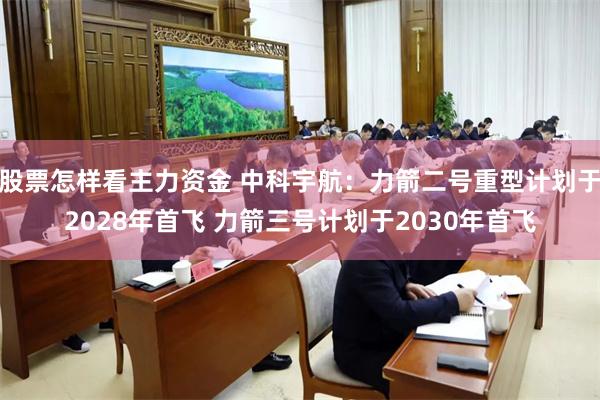 股票怎样看主力资金 中科宇航：力箭二号重型计划于2028年首飞 力箭三号计划于2030年首飞