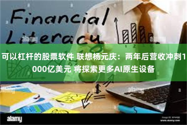 可以杠杆的股票软件 联想杨元庆：两年后营收冲刺1000亿美元 将探索更多AI原生设备