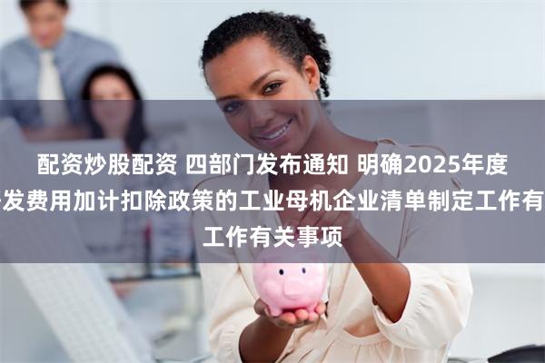 配资炒股配资 四部门发布通知 明确2025年度享受研发费用加计扣除政策的工业母机企业清单制定工作有关事项