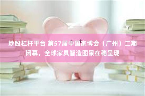 炒股杠杆平台 第57届中国家博会（广州）二期闭幕，全球家具智造图景在穗呈现