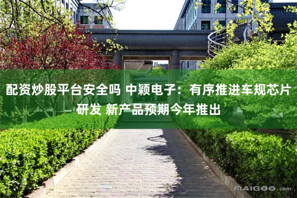 配资炒股平台安全吗 中颖电子：有序推进车规芯片研发 新产品预期今年推出
