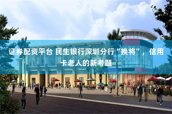 证券配资平台 民生银行深圳分行“换将”，信用卡老人的新考题