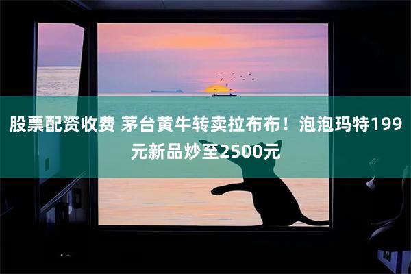 股票配资收费 茅台黄牛转卖拉布布！泡泡玛特199元新品炒至2500元