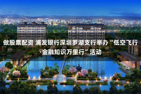 做股票配资 浦发银行深圳罗湖支行举办“低空飞行·金融知识万里行”活动