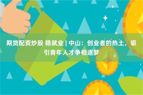 期货配资炒股 稳就业 | 中山：创业者的热土，吸引青年人才争相逐梦
