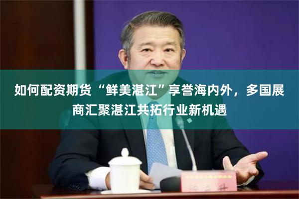 如何配资期货 “鲜美湛江”享誉海内外，多国展商汇聚湛江共拓行业新机遇