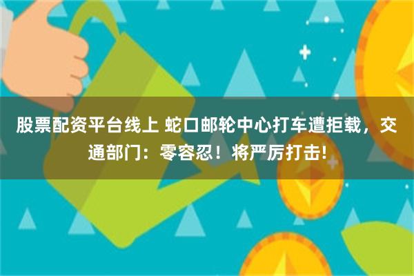 股票配资平台线上 蛇口邮轮中心打车遭拒载，交通部门：零容忍！将严厉打击!