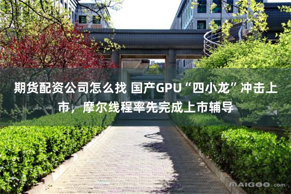 期货配资公司怎么找 国产GPU“四小龙”冲击上市，摩尔线程率先完成上市辅导